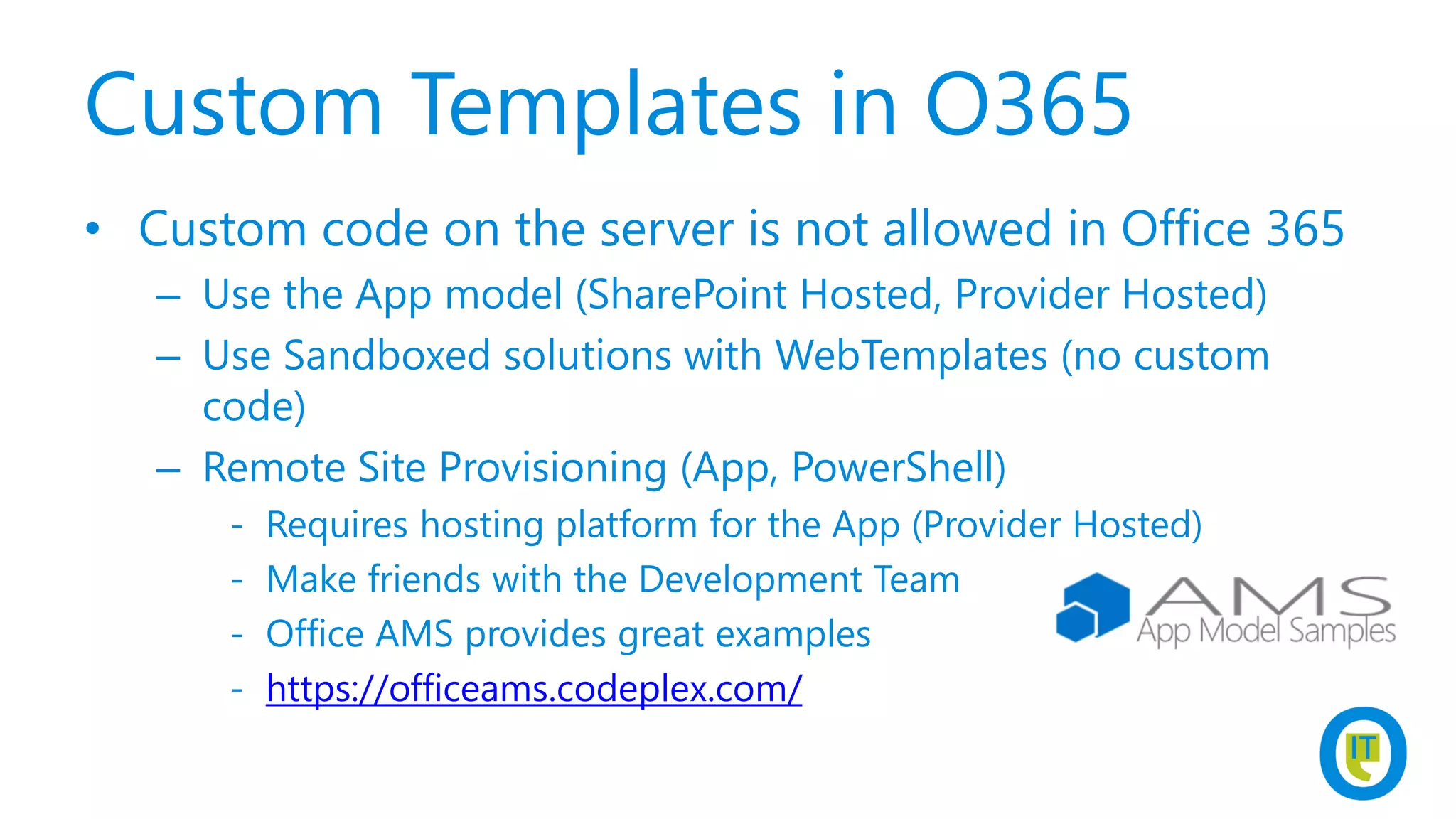 Custom Templates in O365
• Custom code on the server is not allowed in Office 365
– Use the App model (SharePoint Hosted, Provider Hosted)
– Use Sandboxed solutions with WebTemplates (no custom
code)
– Remote Site Provisioning (App, PowerShell)
- Requires hosting platform for the App (Provider Hosted)
- Make friends with the Development Team
- Office AMS provides great examples
- https://officeams.codeplex.com/
 
