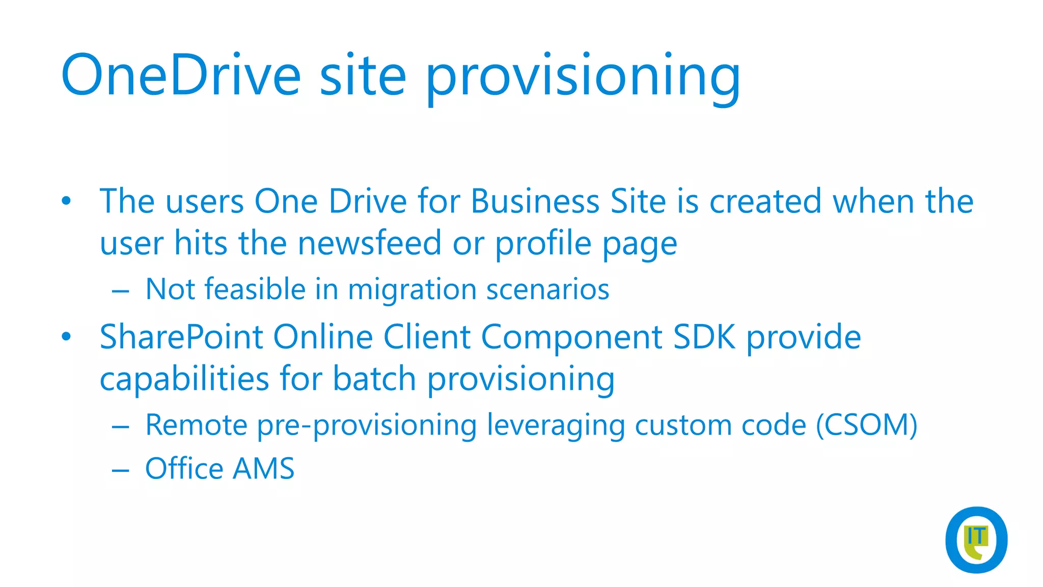OneDrive site provisioning
• The users One Drive for Business Site is created when the
user hits the newsfeed or profile page
– Not feasible in migration scenarios
• SharePoint Online Client Component SDK provide
capabilities for batch provisioning
– Remote pre-provisioning leveraging custom code (CSOM)
– Office AMS
 