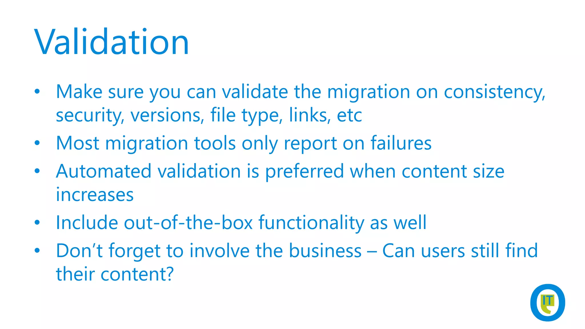 Validation
• Make sure you can validate the migration on consistency,
security, versions, file type, links, etc
• Most migration tools only report on failures
• Automated validation is preferred when content size
increases
• Include out-of-the-box functionality as well
• Don’t forget to involve the business – Can users still find
their content?
 