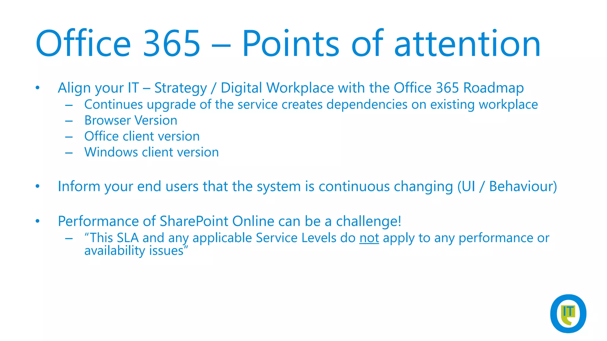 Office 365 – Points of attention
• Align your IT – Strategy / Digital Workplace with the Office 365 Roadmap
– Continues upgrade of the service creates dependencies on existing workplace
– Browser Version
– Office client version
– Windows client version
• Inform your end users that the system is continuous changing (UI / Behaviour)
• Performance of SharePoint Online can be a challenge!
– “This SLA and any applicable Service Levels do not apply to any performance or
availability issues”
 