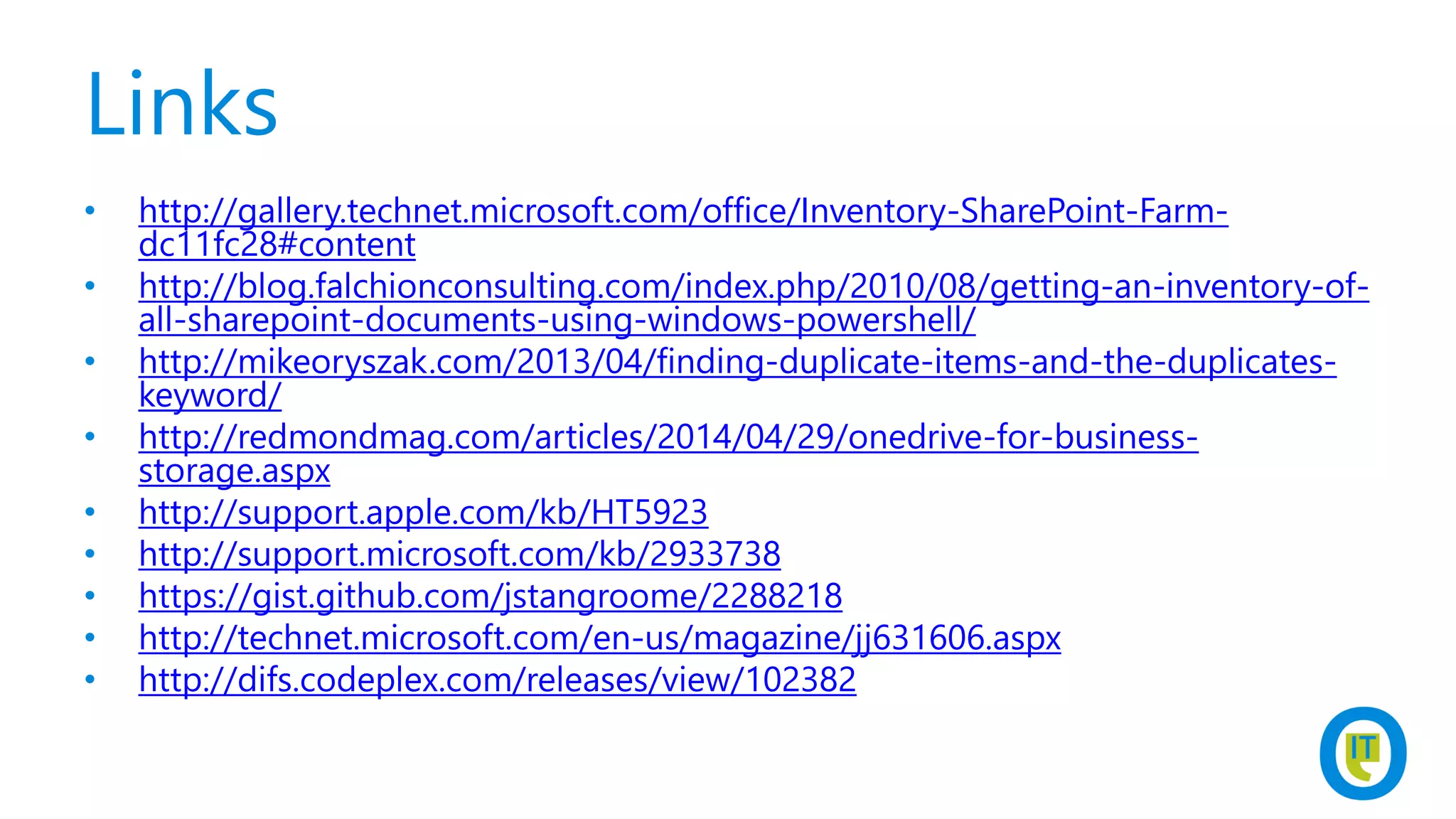 Links
• http://gallery.technet.microsoft.com/office/Inventory-SharePoint-Farm-
dc11fc28#content
• http://blog.falchionconsulting.com/index.php/2010/08/getting-an-inventory-of-
all-sharepoint-documents-using-windows-powershell/
• http://mikeoryszak.com/2013/04/finding-duplicate-items-and-the-duplicates-
keyword/
• http://redmondmag.com/articles/2014/04/29/onedrive-for-business-
storage.aspx
• http://support.apple.com/kb/HT5923
• http://support.microsoft.com/kb/2933738
• https://gist.github.com/jstangroome/2288218
• http://technet.microsoft.com/en-us/magazine/jj631606.aspx
• http://difs.codeplex.com/releases/view/102382
 