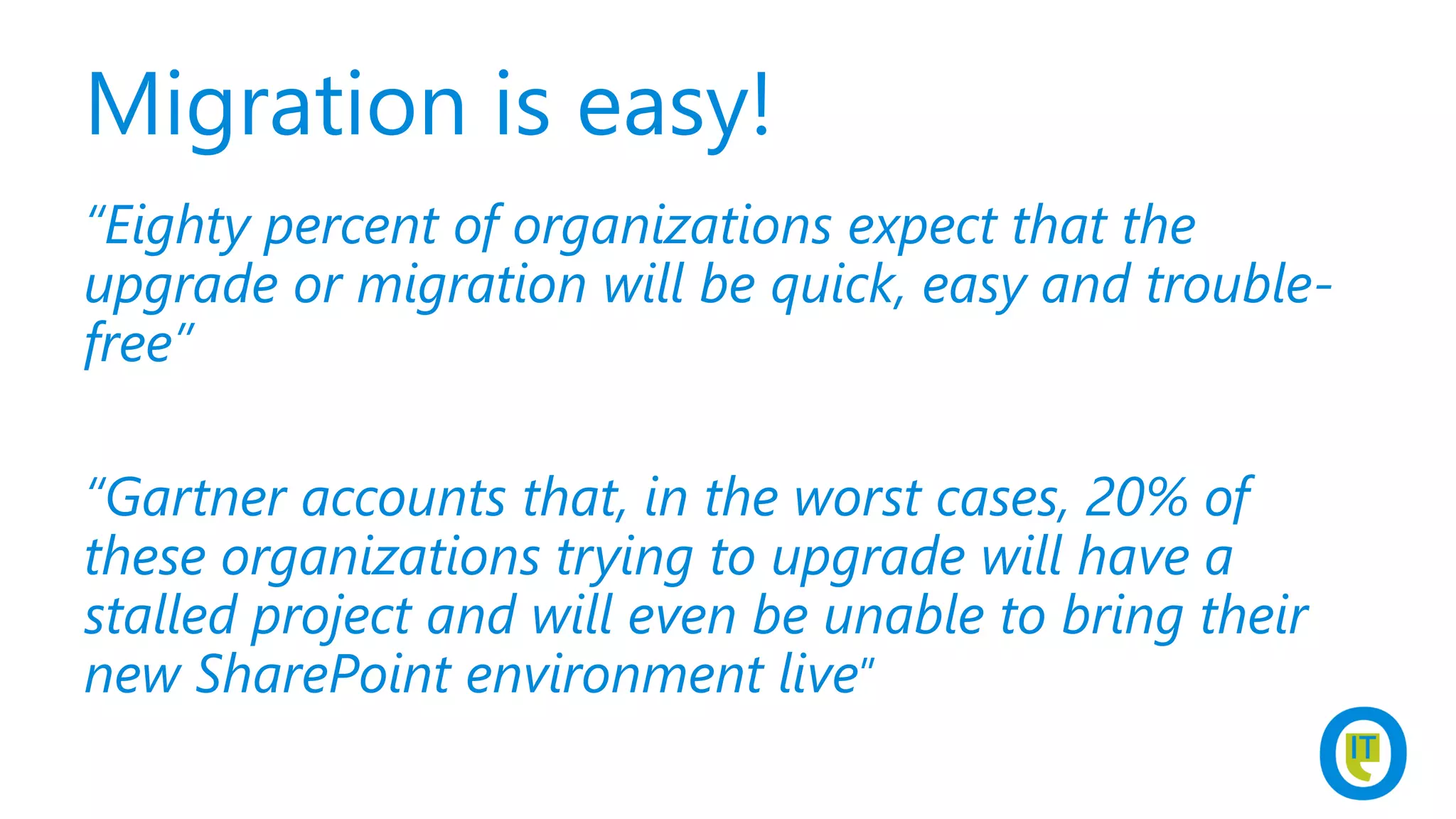 Migration is easy!
“Eighty percent of organizations expect that the
upgrade or migration will be quick, easy and trouble-
free”
“Gartner accounts that, in the worst cases, 20% of
these organizations trying to upgrade will have a
stalled project and will even be unable to bring their
new SharePoint environment live”
 