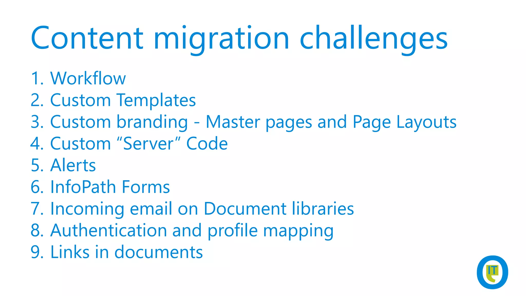 Content migration challenges
1. Workflow
2. Custom Templates
3. Custom branding - Master pages and Page Layouts
4. Custom “Server” Code
5. Alerts
6. InfoPath Forms
7. Incoming email on Document libraries
8. Authentication and profile mapping
9. Links in documents
 
