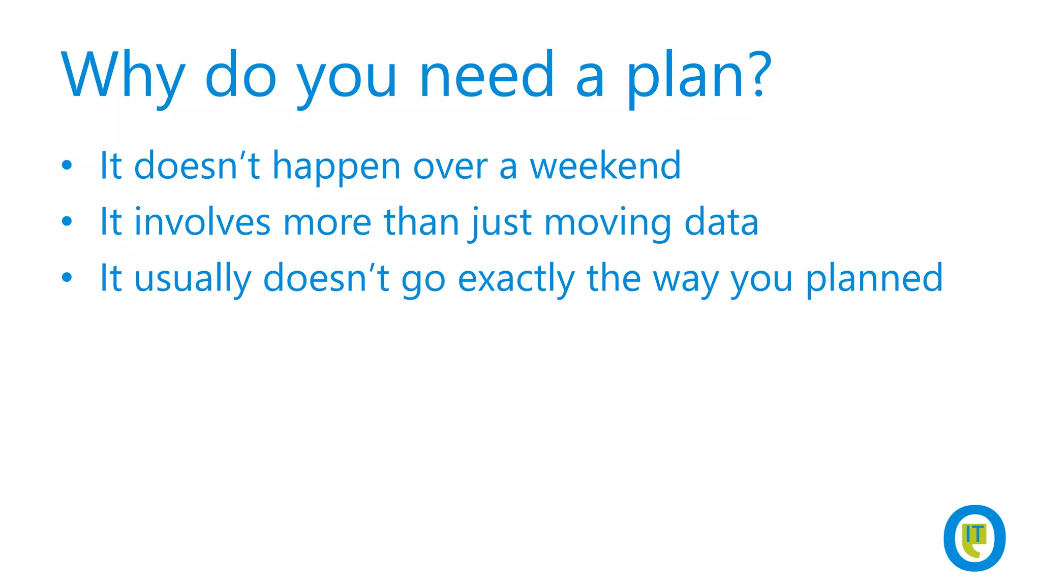 Why do you need a plan?
• It doesn’t happen over a weekend
• It involves more than just moving data
• It usually doesn’t go exactly the way you planned
 