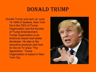 Donald Trump <ul><li>Donald Trump was born on June 14 1946 in Queens, New York. He is the CEO of Trump Organization and th...