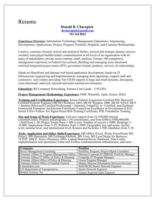 Resume
Donald R. Charapich
drcharapich@gmail.com
703 344 8825
Experience Overview: Information Technology Management (Operations, Engineering,
Development, Applications, Project, Program, Portfolio, Helpdesk, and Customer Relationship)
Creative, customer focused, critical and analytical thinker, tactical and strategic planner, process
oriented; team player/builder/leader; communication at all levels of an organization with all
types of stakeholders; private sector (startup, small, medium, Fortune 100 companies);
management experience in Federal Government; Building and managing cross-functional
matrixed integrated project teams (IPT), governance boards, products, services, & relationships.
Hands-on SharePoint and Intranet web based application development; hands-on IT
Infrastructure engineering and implementation; managing daily operations, support staff and
contractors and vendors providing Tier I/II/III support in large and small dynamic, fast paced,
cross-functional, matrixed, national and multi-national environments.
Education: BS Computer Networking, Summa Cum Lauda – 3.95 GPA
Project Management Methodology Experience: PMP, Waterfall, Agile, Scrum, SDLC
Training and Certification Experience: Senior Federal Acquisition Certified PM; Microsoft
Certified Systems Engineer (MCSE) Windows 2003, MCSE Window 2000, MCSE NT4.0, MCP
+ Internet (Microsoft Certified Professional + Internet), CompTIA A+ Certified; and Zachman
Framework Enterprise Architecture Certificate; Council on Excellence in Government (CEG)
Senior E-Gov Fellow; Six Sigma Green Belt Training Certificate; ITIL Foundation Training.
Size and Scope of Work Experience: End user support from 10-350,000 internal
customers/users; Projects and programs 1-50 concurrently, and from $500 to $500,000,000
+.Staff from 1-20; Project Teams from 3-300 in size. Number of servers 1-5000; Desktops 5-
10,000. Applications from 5-25; Websites from 1-3000. Geographic size and scope- facility
level, national level, and international level; Routers and Switches 1-500; Databases from 1-30.
Tools, Application and Other Skills/Experience: MS Office (Excel, Word, PowerPoint) MS
Project, MS Sharepoint, MS Exchange/Outlook, MS Visio, MS Lync/Skype for Business,
TCP/IP, DHCP, Active Directory, DNS, Laptop/Desktop/Server Hardware, Data Center
implementation and operations; Cable and wireless communications infrastructure; and more…
Company Position
Rover Management Consulting Portfolio, Program, Project Mgmt Consultant
Veterans Affairs IT Program Management Office Director Corporate IT PMO/Sr. Portfolio Manager
Veterans Affairs IT Office of Policy & Planning Corporate IT Program Manager
Veterans Affairs Office of Policy & Planning Grants Program Manager
Veterans Affairs Office of General Counsel Deputy Director Information Services Division
Lifeminders.com Web/MCSE/Senior Network Engineer
US Department of Transportation Senior Network Engineer
Kaspia Systems, Inc. Eastern Regional Sales Engineer
 