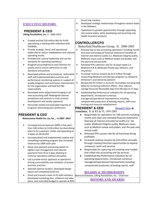 EXECUTIVE HISTORY
PRESIDENT & CEO
Lifting Possibilities, Inc. IL 2005-2013

















found new markets.
Developed strategic relationships throughout several states
in the Midwest;
Capitalized on growth opportunities through expanding
into several states, while developing and launching new
health insurance products.

Created and led $18 million Not for Profit
CONTROLLER/CFO
specializing in working with individual with
HIV/AIDS.
Butterfield Healthcare Group, IL 2000-2005
Provide strategic, fiscal, and operational
 Directed day to day accounting operations including month
leadership to reduce indebtedness and improve
end close and prepared financial statements Handled all
operating results.
internal and external audits (i.e. Medicaid integrity audits,
Provided the cultural leadership and set the
Medicare issues such as Medical review and probes, and
standards for operating excellence.
the year-end annual audit
Assigned accountability to each Director for
 Achieved 97% collection rate for all payer types (i.e.
quality and to ensure adherence to new
Medicare A & B, Medicaid, Private pay, Veterans, and
standards and policies.
Insurance)
 Increased revenue streams by $1.0 million through
Revamped policies and procedures, reallocated
researching Medicare and therapy programs as related to
staff and implemented best practices and
Alzheimer's and dementia patients
performance monitoring systems in support of
quality programs and continuous improvement  Recaptured $3 million in accounts receivables including bad
debts by increasing collection efforts. Also reduced
for the organization and held full P&L
average Accounts Receivable days from 80 days to 27 days
responsibility.
Revamped entire department bringing in all
 Established Key Performance Indicators for all operating
new accounting staff. Redesigned internal
departments. Introduced numerous
procedures and controls to track contract
managerial/operational improvements including
development and vendor payments
computerized production of backlog reports, staff crosstraining and resource redeployment.
Personally visited and evaluated majority of
programs eliminating poor performers
PRESIDENT & CEO
Donald Chew &

Associates, IL & KS & FL 1995-2005

PRESIDENT & CEO
ReAssurance Health Ins. Co, Inc., - IL 2007- 2012













Responsible for operations for 100 co/units including
month end close and reviewed financial statements
Oversaw all internal and external audits (i.e. Tax
audits, Medicaid integrity audits, Medicare issues
such as Medical review and probes, and the year-end
annual audit
Achieved 97% success rate for all franchises being
profitable.
Increased revenue streams by $10 million annually
through creating franchise opportunities to expand
company’s reach and services.
Responsible for capturing and creating new models
that rolled into accounting and tax services.
Established Key Performance Indicators for all
operating departments. Introduced numerous
managerial/operational improvements including
computerized production of backlog reports, staff

Increased annual revenues 500% in five years
from $20 million to $120 million by diversifying
plans to fit customers’ needs and expanding to

4 states (IL,OK,IN,OH)
Conceptualized and implemented creative and

compelling marketing program that increased
revenues by 100% each year.
Setup new payment processing system to

tighten cash management and reduced
payments from 45 to 5 days allowing to

continue operations without disruption
Led a private-sector approach to operations
driving accountability and utilization of proven
business practices
Selected optimal location, developed design
layout and completed build-out.
BOARDS & MEMBERSHIPS
Hired and trained a team of 25 staff members. Board of Directors, Lifting Possibilities, Inc. - Chairman
Developed marketing plan, collateral and sales
HONORS AND AWARDS
plans, and controlled budget to operate at 85%

 