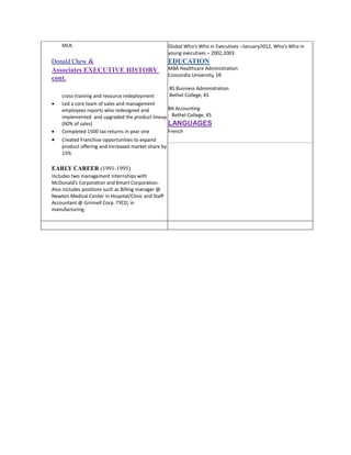 MLR.

Global Who’s Who in Executives –January2012, Who’s Who in
young executives – 2002,2003

Donald Chew &

EDUCATION

Associates EXECUTIVE HISTORY
cont.

MBA Healthcare Administration
Concordia University, DE







BS Business Administration
Bethel College, KS
cross-training and resource redeployment
Led a core team of sales and management
BA Accounting
employees reports who redesigned and
implemented and upgraded the product lineup Bethel College, KS
(60% of sales)
LANGUAGES
French
Completed 1500 tax returns in year one
Created Franchise opportunities to expand
product offering and increased market share by
15%

EARLY CAREER (1991-1995)
Includes two management internships with
McDonald’s Corporation and Kmart Corporation.
Also includes positions such as Billing manager @
Newton Medical Center in Hospital/Clinic and Staff
Accountant @ Grinnell Corp. TYCO, in
manufacturing.

 