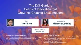The D&I Garden:
Seeds of Innovation that
Grow into Creative Breakthroughs
Donald Fan Rebecca Komathy
With: Moderated by:
TO USE YOUR COMPUTER'S AUDIO:
When the webinar begins, you will be connected to audio
using your computer's microphone and speakers (VoIP). A
headset is recommended.
Webinar will begin:
9:30 am, PDT
TO USE YOUR TELEPHONE:
If you prefer to use your phone, you must select "Use Telephone"
after joining the webinar and call in using the numbers below.
United States: +1 (562) 247-8422
Access Code: 703-102-509
Audio PIN: Shown after joining the webinar
--OR--
 