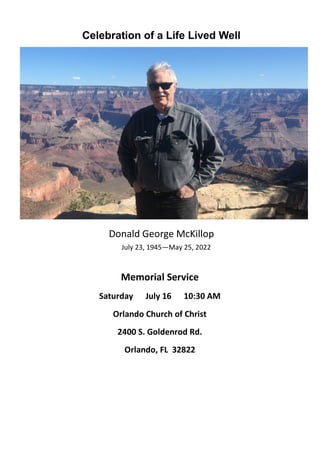 Celebration of a Life Lived Well
Donald George McKillop
July 23, 1945—May 25, 2022
Memorial Service
Saturday July 16 10:30 AM
Orlando Church of Christ
2400 S. Goldenrod Rd.
Orlando, FL 32822
 