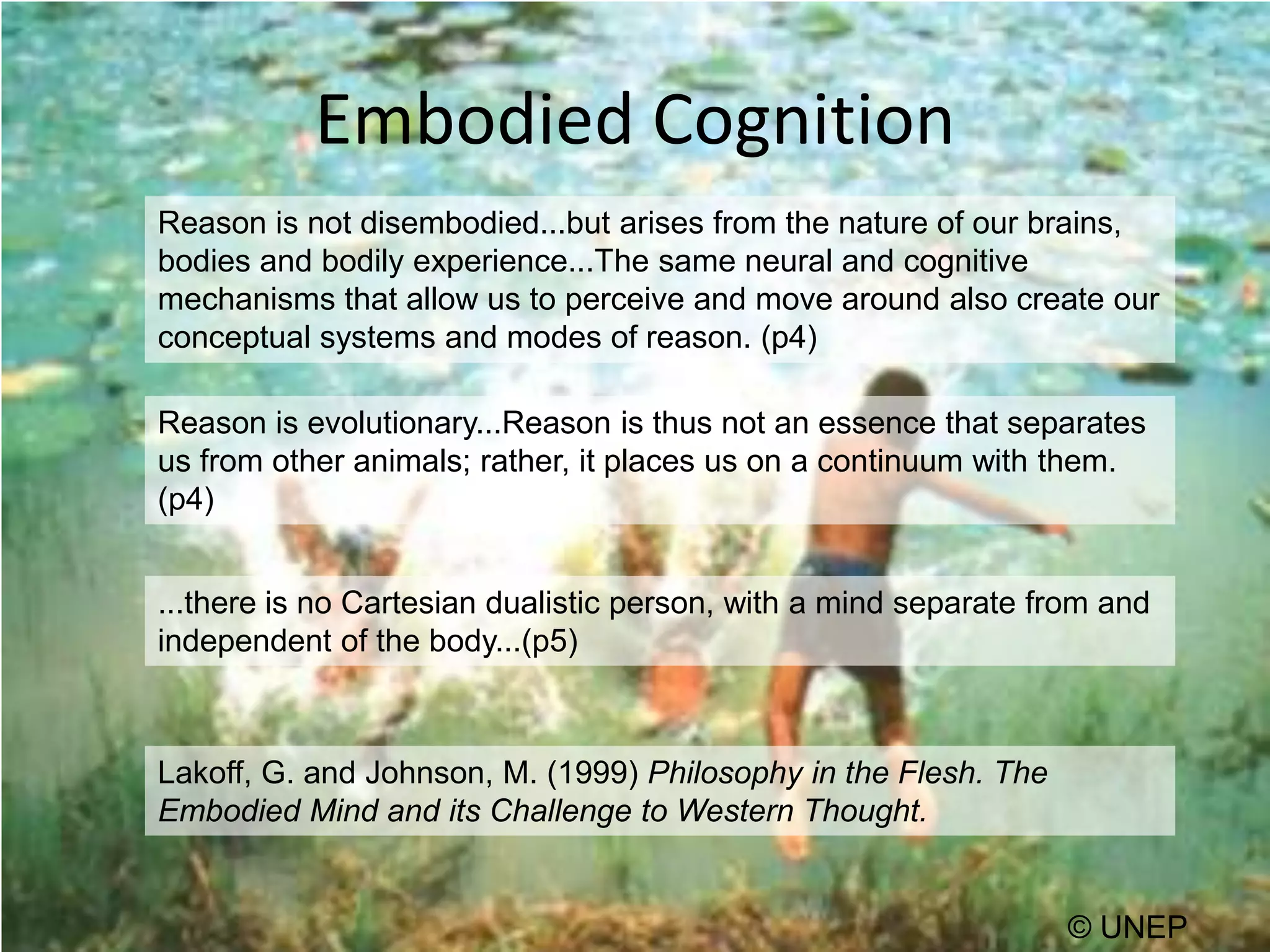Embodied CognitionReason is not disembodied...but arises from the nature of our brains, bodies and bodily experience...The same neural and cognitive mechanisms that allow us to perceive and move around also create our conceptual systems and modes of reason. (p4)Reason is evolutionary...Reason is thus not an essence that separates us from other animals; rather, it places us on a continuum with them. (p4)...there is no Cartesian dualistic person, with a mind separate from and independent of the body...(p5)Lakoff, G. and Johnson, M. (1999) Philosophy in the Flesh. The Embodied Mind and its Challenge to Western Thought.© UNEP