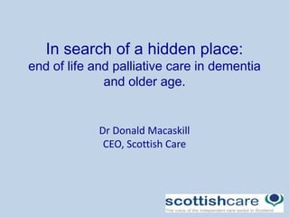 In search of a hidden place:
end of life and palliative care in dementia
and older age.
Dr Donald Macaskill
CEO, Scottish Care
 