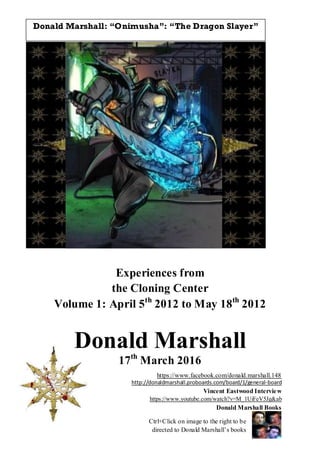 Experiences from
the Cloning Center
Volume 1: April 5th
2012 to May 18th
2012
Donald Marshall
17th
March 2016
https://www.facebook.com/donald.marshall.148
http://donaldmarshall.proboards.com/board/1/general-board
Vincent Eastwood Interview
https://www.youtube.com/watch?v=M_1UiFeV5Jg&ab
Donald Marshall Books
Ctrl+Click on image to the right to be
directed to Donald Marshall’s books
Donald Marshall: “Onimusha”: “The Dragon Slayer”
 