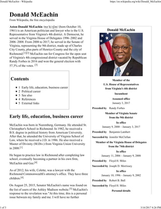 Donald McEachin
Member of the
U.S. House of Representatives
from Virginia's 4th district
Incumbent
Assumed office
January 3, 2017
Preceded by Randy Forbes
Member of Virginia Senate
from the 9th district
In office
January 9, 2008 – January 3, 2017
Preceded by Benjamin Lambert
Succeeded by Jennifer McClellan
Member of the Virginia House of Delegates
from the 74th district
In office
January 11, 2006 – January 9, 2008
Preceded by Floyd H. Miles
Succeeded by Joseph D. Morrissey
In office
January 10, 1996 – January 9, 2002
Preceded by Robert B. Ball
Succeeded by Floyd H. Miles
Personal details
Donald McEachin
From Wikipedia, the free encyclopedia
Aston Donald McEachin /məˈkiːtʃən/ (born October 10,
1961) is an American politician and lawyer who is the U.S.
Representative from Virginia's 4th district. A Democrat, he
served in the Virginia House of Delegates 1996–2002 and
2006–2008. From 2008 to 2017, he served in the Senate of
Virginia, representing the 9th district, made up of Charles
City County, plus parts of Henrico County and the city of
Richmond.[1][2] McEachin ran for Congress for the open seat
of Virginia's 4th congressional district vacated by Republican
Randy Forbes in 2016 and won the general election with
57.3% of the votes. [3]
Contents
1 Early life, education, business career
2 Political career
3 See also
4 References
5 External links
Early life, education, business career
McEachin was born in Nuremberg, Germany. He attended St.
Christopher's School in Richmond. In 1982, he received a
B.S. degree in political history from American University.
After that, he attended the University of Virginia School of
Law, where he received a J.D. in 1986. He also received a
Master of Divinity (M.Div.) from Virginia Union University
in 2008.[1]
He began to practice law in Richmond after completing law
school, eventually becoming a partner in his own firm,
McEachin and Gee.[4]
As of 2012, his wife, Colette, was a lawyer with the
Richmond Commonwealth's attorney's office. They have three
children.[4]
On August 25, 2015, Senator McEachin's name was found on
the list of users of the Ashley Madison website.[5] McEachin's
response to the revelation was "At this time, this is a personal
issue between my family and me. I will have no further
Donald McEachin - Wikipedia https://en.wikipedia.org/wiki/Donald_McEachin
1 of 3 3/16/2017 4:26 PM
 