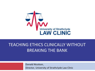 TEACHING ETHICS CLINICALLY WITHOUT
       BREAKING THE BANK

       Donald Nicolson,
       Director, University of Strathclyde Law Clinic
 