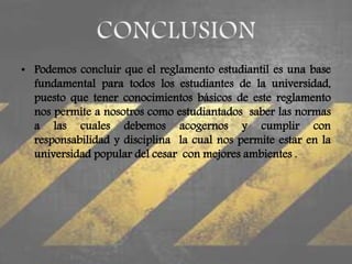 • Podemos concluir que el reglamento estudiantil es una base 
fundamental para todos los estudiantes de la universidad, 
puesto que tener conocimientos básicos de este reglamento 
nos permite a nosotros como estudiantados saber las normas 
a las cuales debemos acogernos y cumplir con 
responsabilidad y disciplina la cual nos permite estar en la 
universidad popular del cesar con mejores ambientes . 
 