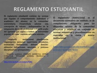 EL reglamento estudiantil contiene las normas 
que regulan el comportamiento individual y 
académico del alumno en la comunidad 
universitaria. Desarrollada además una 
concepción de valores indispensables en la 
integración del perfil profesional y el perfil oculto 
del egresado que aspira a formar la universidad 
popular del cesar contiene artículos referidos 
Desarrollo institucional: planificación 
organización personal, supervisión monitoreo, 
evaluación institucional, deberes, derecho, 
estímulos infracciones, sanciones y procesos 
disciplinarios y presupuestos. 
Desarrollo académico: ADMISION, MATRICULA, GESTION 
CURRICULAR, TITULACION LICENCIA, TRANSLADO Y 
CONVALIDACION. 
https://www.facebook.com/note.php?notee 
El reglamento institucional es el 
documento normativo del instituto, es de 
cumplimiento obligatorio para los 
diferentes actores de la comunidad 
educativa y establece un conjunto de 
normas sustantivas y procedimentales en 
marcadas en la visión y misión 
institucional. 
https:/sites.google.com/site/institutosanjos 
ecanate/classroom-news 
 