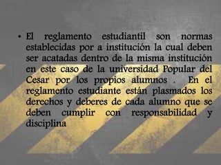 • El reglamento estudiantil son normas 
establecidas por a institución la cual deben 
ser acatadas dentro de la misma institución 
en este caso de la universidad Popular del 
Cesar por los propios alumnos . En el 
reglamento estudiante están plasmados los 
derechos y deberes de cada alumno que se 
deben cumplir con responsabilidad y 
disciplina 
 
