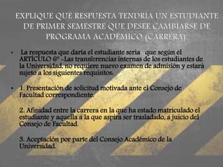 • La respuesta que daría el estudiante seria que según el 
ARTÍCULO 6º -Las transferencias internas de los estudiantes de 
la Universidad, no requiere nuevo examen de admisión y estará 
sujeto a los siguientes requisitos: 
• 1. Presentación de solicitud motivada ante el Consejo de 
Facultad correspondiente. 
2. Afinidad entre la carrera en la que ha estado matriculado el 
estudiante y aquella a la que aspira ser trasladado, a juicio del 
Consejo de Facultad. 
3. Aceptación por parte del Consejo Académico de la 
Universidad. 
 