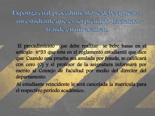El procedimiento que debe realizar se bebe basas en el 
articulo n°53 que esta en el reglamento estudiantil que dice 
que Cuando una prueba sea anulada por fraude, se calificará 
con cero (0) y el profesor de la asignatura informará por 
escrito al Consejo de Facultad por medio del director del 
departamento. 
Al estudiante reincidente le será cancelada la matrícula para 
el respectivo período académico. 
 