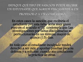 En estos casos la sanción que recibiría el 
estudiante por esta falta seria muy grave 
pero en el articulo n°72 contempla que Las 
investigaciones por faltas disciplinarias se 
perfeccionarán en un término mayor de 
quince (15) días. 
En todo caso el estudiante inculpado tendrá 
derecho a ser oído y aportar pruebas para su 
defensa y a solicitar, cuando sea conducente 
la práctica de otras. 
 
