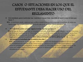CASOS O SITUACIONES EN LOS QUE EL 
ESTUDIANTE DEBA HACER USO DEL 
REGLAMENTO 
 Si el estudiante quiere matricular mas materias de las que tiene. Que debe de hacer y como lo tiene que 
hacer .? 
RTA/ el estudiante puede registrar mas créditos cuando el promedio ponderado acumulado de notas sea 
igual o superior a cuatro punto cero (4.0) esto sale en el }párrafo 16 del articulo n°15. 
 Si el estudiante quiere cancelar alguna materia , que hay que hacer ? 
RTA/ En caso de fuerza mayor que se considere justificada, el estudiante podrá solicitar a los dos Directores 
de Programa Académico de la Universidad, la cancelación de asignaturas siempre y cuando no las lleve 
perdidas. El plazo para este efecto será hasta dos semanas antes de la fecha de terminación de clases 
fijada por el calendario académico. ESTO ESTA CONTEMPLADO EN EL ARTICULO N° 18 
 que pasaría si el estudiante deja de asistir a una clase .? 
RTA/ en el articulo N° 31 nos dice que a falta de asistencia del estudiante superior al 10% de las horas 
de acompañamiento docente en los cursos teóricos – prácticos o el 20% en los cursos teóricos, será 
causal de pérdida de la asignatura. La nota definitiva en estos casos será de cero punto cero (0.0). Un 
curso será valido cuando se haya desarrollado por lo menos un 85% del contenido programático 
oficialmente aprobado. 
 