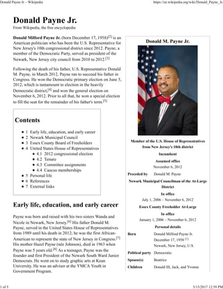 Donald M. Payne Jr.
Member of the U.S. House of Representatives
from New Jersey's 10th district
Incumbent
Assumed office
November 6, 2012
Preceded by Donald M. Payne
Newark Municipal Councilman of the At-Large
District
In office
July 1, 2006 – November 6, 2012
Essex County Freeholder At-Large
In office
January 1, 2006 – November 6, 2012
Personal details
Born Donald Milford Payne Jr.
December 17, 1958 [1]
Newark, New Jersey, U.S.
Political party Democratic
Spouse(s) Beatrice
Children Donald III, Jack, and Yvonne
Donald Payne Jr.
From Wikipedia, the free encyclopedia
Donald Milford Payne Jr. (born December 17, 1958)[2] is an
American politician who has been the U.S. Representative for
New Jersey's 10th congressional district since 2012. Payne, a
member of the Democratic Party, served as president of the
Newark, New Jersey city council from 2010 to 2012.[3]
Following the death of his father, U.S. Representative Donald
M. Payne, in March 2012, Payne ran to succeed his father in
Congress. He won the Democratic primary election on June 5,
2012, which is tantamount to election in the heavily
Democratic district,[4] and won the general election on
November 6, 2012. Prior to all that, he won a special election
to fill the seat for the remainder of his father's term.[5]
Contents
1 Early life, education, and early career
2 Newark Municipal Council
3 Essex County Board of Freeholders
4 United States House of Representatives
4.1 2012 congressional election
4.2 Tenure
4.3 Committee assignments
4.4 Caucus memberships
5 Personal life
6 References
7 External links
Early life, education, and early career
Payne was born and raised with his two sisters Wanda and
Nicole in Newark, New Jersey.[6] His father Donald M.
Payne, served in the United States House of Representatives
from 1989 until his death in 2012; he was the first African-
American to represent the state of New Jersey in Congress.[7]
His mother Hazel Payne (née Johnson), died in 1963 when
Payne was 5 years old.[8] As a teenager, Payne was the
founder and first President of the Newark South Ward Junior
Democrats. He went on to study graphic arts at Kean
University. He was an adviser at the YMCA Youth in
Government Program.
Donald Payne Jr. - Wikipedia https://en.wikipedia.org/wiki/Donald_Payne_Jr.
1 of 5 3/15/2017 12:59 PM
 