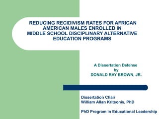 REDUCING RECIDIVISM RATES FOR AFRICAN AMERICAN MALES ENROLLED IN MIDDLE SCHOOL DISCIPLINARY ALTERNATIVE EDUCATION PROGRAMS A Dissertation Defense  by DONALD RAY BROWN, JR. Dissertation Chair William Allan Kritsonis, PhD PhD Program in Educational Leadership  