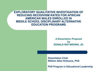 EXPLORATORY QUAILITATIVE INVESTIGATION OF
REDUCING RECIDIVISM RATES FOR AFRICAN
AMERICAN MALES ENROLLED IN
MIDDLE SCHOOL DISCIPLINARY ALTERNATIVE
EDUCATION PROGRAMS
A Dissertation Proposal
by
DONALD RAY BROWN, JR.
Dissertation Chair
William Allan Kritsonis, PhD
PhD Program in Educational Leadership
 