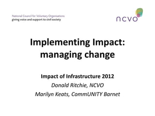 Implementing Impact:
  managing change
  Impact of Infrastructure 2012
       Donald Ritchie, NCVO
 Marilyn Keats, CommUNITY Barnet
 