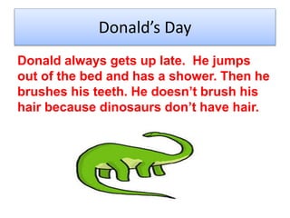 Donalds Day
Donald always gets up late. He jumps
out of the bed and has a shower. Then he
brushes his teeth. He doesnt brush his
hair because dinosaurs dont have hair.
 