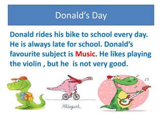Donalds Day
Donald rides his bike to school every day.
He is always late for school. Donalds
favourite subject is Music. He likes playing
the violin , but he is not very good.
 