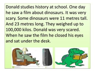 .Donald studies history at school. One day
he saw a film about dinosaurs. It was very
scary. Some dinosaurs were 11 metres tall.
And 23 metres long. They weighed up to
100,000 kilos. Donald was very scared.
When he saw the film he closed his eyes
and sat under the desk.
 
