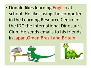 .? Donald likes learning English at
school. He likes using the computer
in the Learning Resource Centre of
the IDC the international Dinosaurs
Club. He sends emails to his friends
in Japan,Oman,Brazil and Britain.
 
