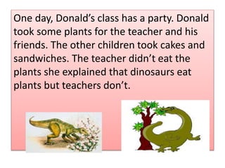 .One day, Donalds class has a party. Donald
took some plants for the teacher and his
friends. The other children took cakes and
sandwiches. The teacher didnt eat the
plants she explained that dinosaurs eat
plants but teachers dont.
 