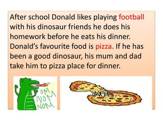 .After school Donald likes playing football
with his dinosaur friends he does his
homework before he eats his dinner.
Donalds favourite food is pizza. If he has
been a good dinosaur, his mum and dad
take him to pizza place for dinner.
 