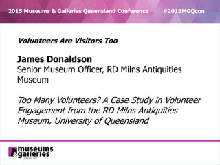 CRICOS Provider No 00025B
2015 Museums & Galleries Queensland Conference #2015MGQcon
Volunteers Are Visitors Too
James Donaldson
Senior Museum Officer, RD Milns Antiquities
Museum
Too Many Volunteers? A Case Study in Volunteer
Engagement from the RD Milns Antiquities
Museum, University of Queensland
 