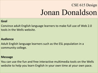 CSE 615 DesignJonan Donaldson Goal Convince adult English language learners to make full use of Web 2.0 tools in the Wells website. Audience Adult English language learners such as the ESL population in a community college. Message You can use the fun and free interactive multimedia tools on the Wells website to help you learn English in your own time at your own pace.  