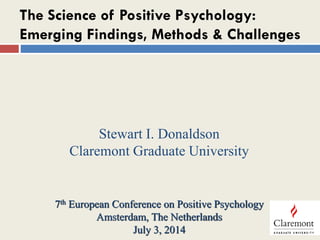 The Science of Positive Psychology:
Emerging Findings, Methods & Challenges
Stewart I. Donaldson
Claremont Graduate University
7th European Conference on Positive Psychology
Amsterdam, The Netherlands
July 3, 2014
 