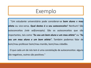 Exemplo
"Um estudante universitário pode considerar-se bom aluno e mau
atleta ou vice-versa. Qual destes é o seu autoconceito? Nenhum! São
autoconceitos (role selfconcepts). São os autoconceitos que são
importantes, tais como "Eu sou um bom aluno e um mau atleta" ou "Eu
sou um mau aluno e um bom atleta". Também podemos falar de
bom/mau professor bom/mau marido, bom/mau cidadão.
O que cada um de nós tem é uma constelação de autoconceitos: alguns
são negativos, outros são positivos."
 