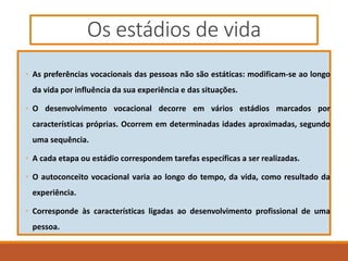 Os estádios de vida
◦ As preferências vocacionais das pessoas não são estáticas: modificam-se ao longo
da vida por influência da sua experiência e das situações.
◦ O desenvolvimento vocacional decorre em vários estádios marcados por
características próprias. Ocorrem em determinadas idades aproximadas, segundo
uma sequência.
◦ A cada etapa ou estádio correspondem tarefas específicas a ser realizadas.
◦ O autoconceito vocacional varia ao longo do tempo, da vida, como resultado da
experiência.
◦ Corresponde às características ligadas ao desenvolvimento profissional de uma
pessoa.
 