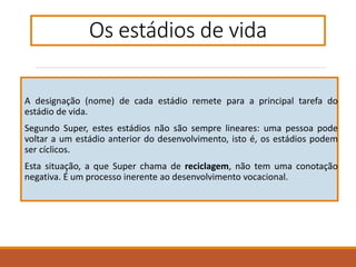 A designação (nome) de cada estádio remete para a principal tarefa do
estádio de vida.
Segundo Super, estes estádios não são sempre lineares: uma pessoa pode
voltar a um estádio anterior do desenvolvimento, isto é, os estádios podem
ser cíclicos.
Esta situação, a que Super chama de reciclagem, não tem uma conotação
negativa. É um processo inerente ao desenvolvimento vocacional.
Os estádios de vida
 