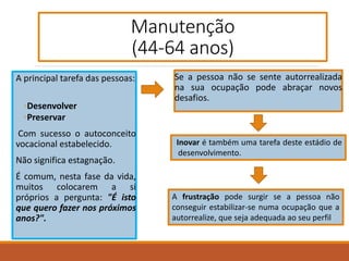 Manutenção
(44-64 anos)
A principal tarefa das pessoas:
◦Desenvolver
◦Preservar
Com sucesso o autoconceito
vocacional estabelecido.
Não significa estagnação.
É comum, nesta fase da vida,
muitos colocarem a si
próprios a pergunta: "É isto
que quero fazer nos próximos
anos?".
Se a pessoa não se sente autorrealizada
na sua ocupação pode abraçar novos
desafios.
Inovar é também uma tarefa deste estádio de
desenvolvimento.
A frustração pode surgir se a pessoa não
conseguir estabilizar-se numa ocupação que a
autorrealize, que seja adequada ao seu perfil
 