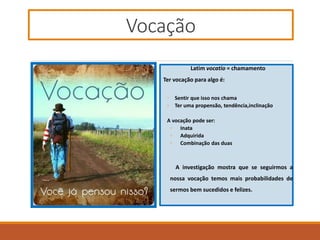 Vocação
Latim vocatio = chamamento
Ter vocação para algo é:
◦ Sentir que isso nos chama
◦ Ter uma propensão, tendência,inclinação
A vocação pode ser:
◦ Inata
◦ Adquirida
◦ Combinação das duas
A investigação mostra que se seguirmos a
nossa vocação temos mais probabilidades de
sermos bem sucedidos e felizes.
 