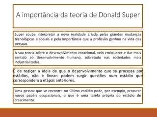 A importância da teoria de Donald Super
É de realçar a ideia de que o desenvolvimento que se processa por
estádios, não é linear: podem surgir questões num estádio que
correspondem a etapas anteriores.
Super soube interpretar a nova realidade criada pelas grandes mudanças
tecnológicas e sociais e pela importância que a profissão ganhou na vida das
pessoas
A sua teoria sobre o desenvolvimento vocacional, veio enriquecer e dar mais
sentido ao desenvolvimento humano, sobretudo nas sociedades mais
industrializadas.
Uma pessoa que se encontre no último estádio pode, por exemplo, procurar
novos papéis ocupacionais, o que é uma tarefa própria do estádio de
crescimento.
 