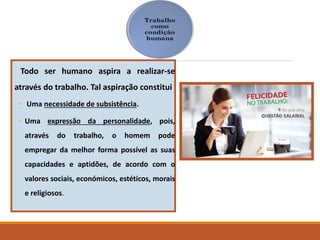 Todo ser humano aspira a realizar-se
através do trabalho. Tal aspiração constitui
◦ Uma necessidade de subsistência.
◦ Uma expressão da personalidade, pois,
através do trabalho, o homem pode
empregar da melhor forma possível as suas
capacidades e aptidões, de acordo com o
valores sociais, económicos, estéticos, morais
e religiosos.
 