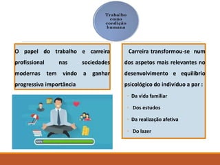 Carreira transformou-se num
dos aspetos mais relevantes no
desenvolvimento e equilíbrio
psicológico do indivíduo a par :
◦ Da vida familiar
◦ Dos estudos
◦ Da realização afetiva
◦ Do lazer
O papel do trabalho e carreira
profissional nas sociedades
modernas tem vindo a ganhar
progressiva importância
 