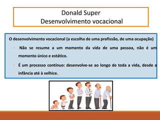 O desenvolvimento vocacional (a escolha de uma profissão, de uma ocupação)
◦ Não se resume a um momento da vida de uma pessoa, não é um
momento único e estático.
◦ É um processo contínuo: desenvolve-se ao longo de toda a vida, desde a
infância até à velhice.
Donald Super
Desenvolvimento vocacional
 