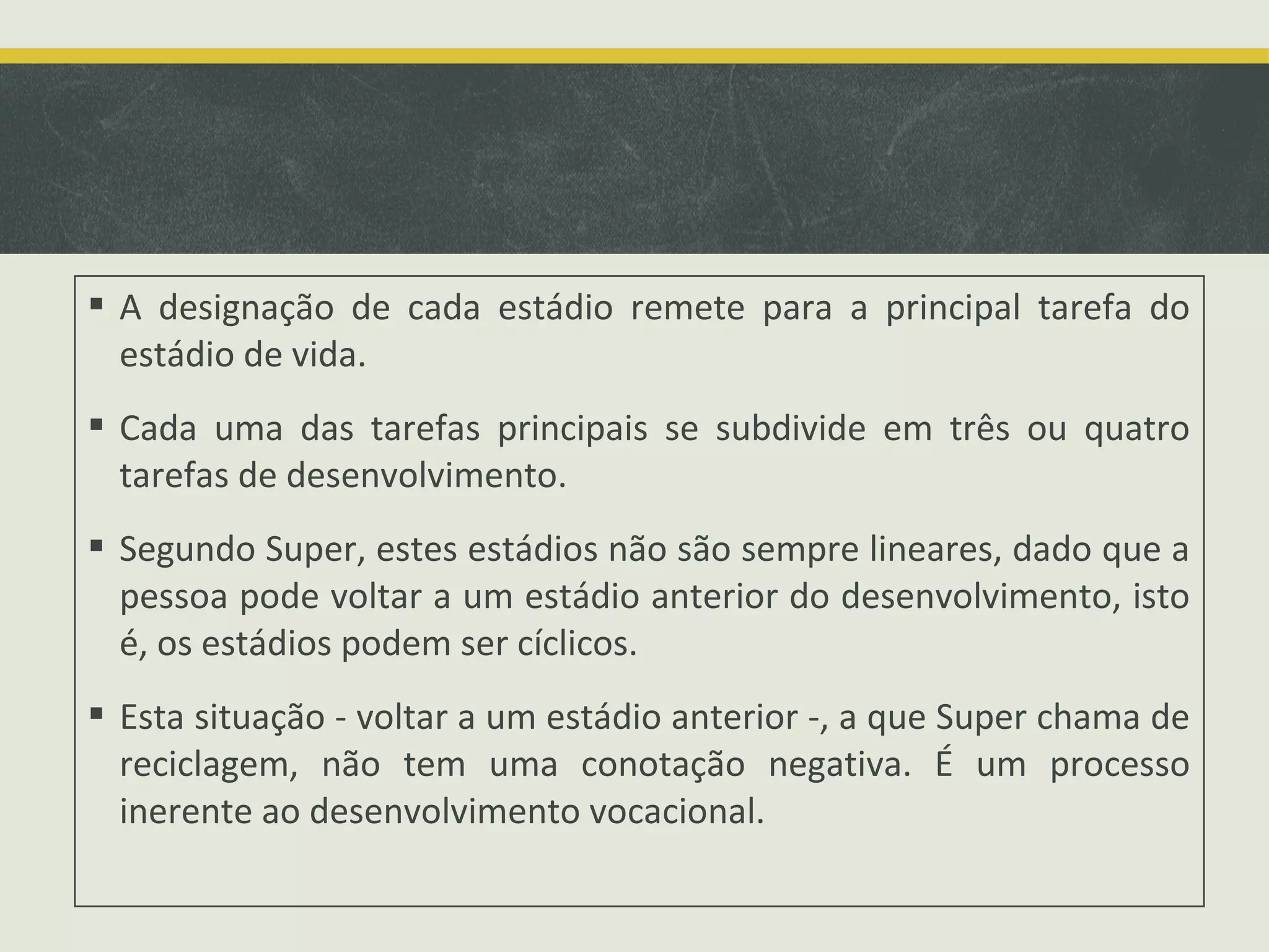  A designação de cada estádio remete para a principal tarefa do
estádio de vida.
 Cada uma das tarefas principais se subdivide em três ou quatro
tarefas de desenvolvimento.
 Segundo Super, estes estádios não são sempre lineares, dado que a
pessoa pode voltar a um estádio anterior do desenvolvimento, isto
é, os estádios podem ser cíclicos.
 Esta situação - voltar a um estádio anterior -, a que Super chama de
reciclagem, não tem uma conotação negativa. É um processo
inerente ao desenvolvimento vocacional.

 