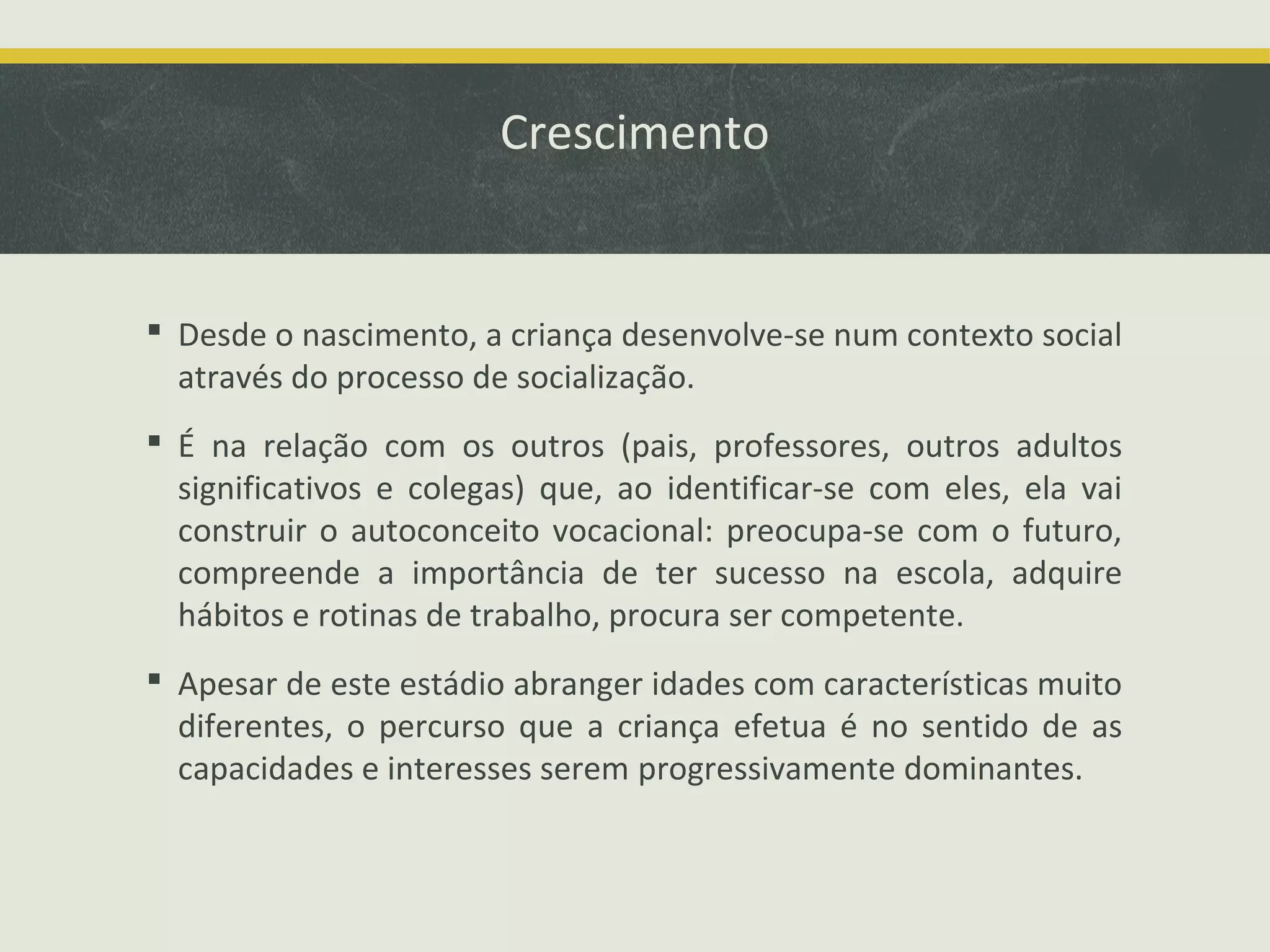 Crescimento

 Desde o nascimento, a criança desenvolve-se num contexto social
através do processo de socialização.
 É na relação com os outros (pais, professores, outros adultos
significativos e colegas) que, ao identificar-se com eles, ela vai
construir o autoconceito vocacional: preocupa-se com o futuro,
compreende a importância de ter sucesso na escola, adquire
hábitos e rotinas de trabalho, procura ser competente.
 Apesar de este estádio abranger idades com características muito
diferentes, o percurso que a criança efetua é no sentido de as
capacidades e interesses serem progressivamente dominantes.

 